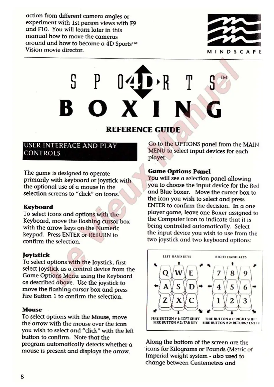 Page 6 of the 4D Sports Boxing manual: action from different camcra angles or experiment with 1st person views with F9 and F10. You will learn later in this manual how to move the cameras around and how to become a 4D Sports™ Vision movie director. pete Be MINDSCAPE a P DR T $2 BOXING REFERENCE GUIDE LON 3 Baa oF el WOO m0 a (OO) 5 Bie) By The game is designed to operate primarily with keyboard or joystick with the optional use of a…