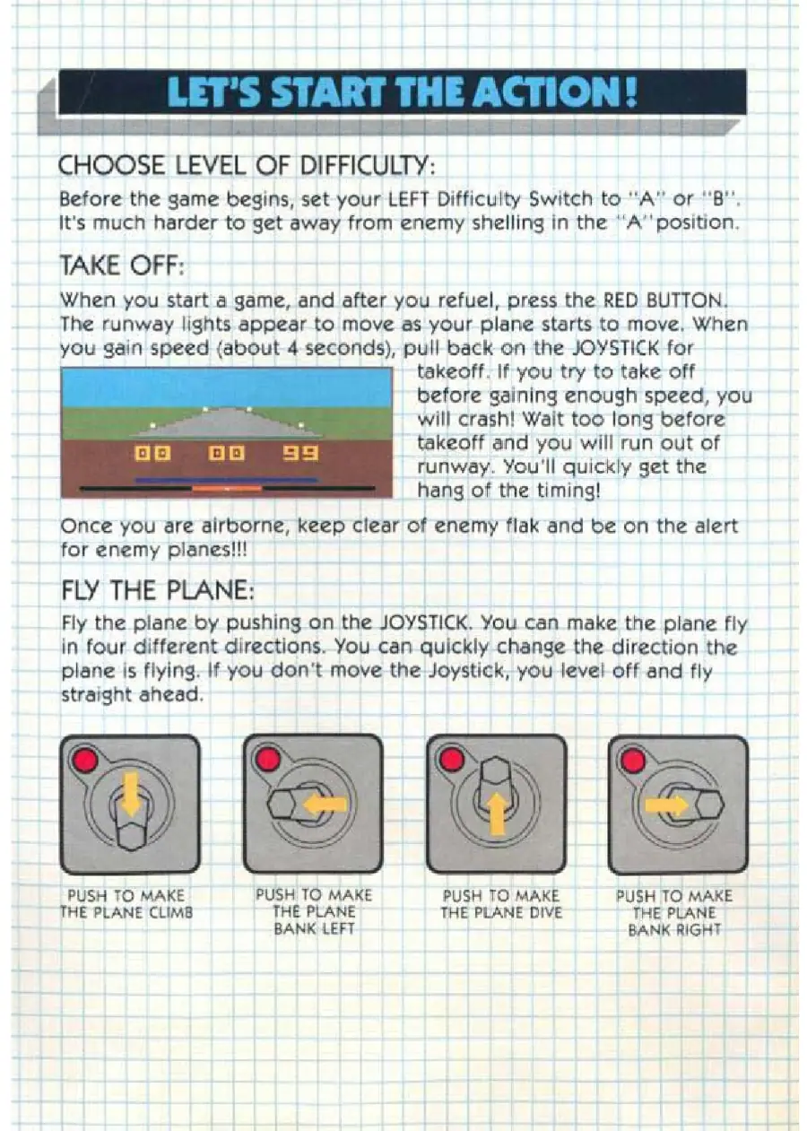 Page 3 of the Air Raiders manual: CHOOSE LEVEL OF DIFFICULTY: Before the game begins, set-your LEFT Difficulty Switch to A’ or “B". It's much harder to get away from enemy shelling in the “A’' position, TAKE OFF: When you start a game, and after you refuel, press the RED BUTTON. The runway lights appear to move as your plane starts to move. When you gain speed (about 4. seconds), pull back on the JOYSTICK for takeoff. If you try…