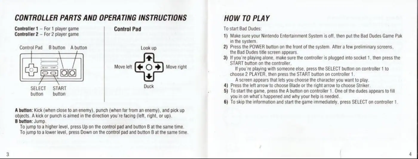 Page 3 of the Bad Dudes Vs Dragon Ninja manual: CONTROLLER PARTS AND OPERATING INSTRUCTIONS Controller 1 — For 1 player game Control Pad Controller 2 — For 2 player game Control Pad = Bbutton A button Look up Move left Move right Duck SELECT START button button A button: Kick (when close to an enemy), punch (when far from an enemy), and pick up objects. A kick or punch is aimed in the direction you're facing (left, right, or up). B button:…
