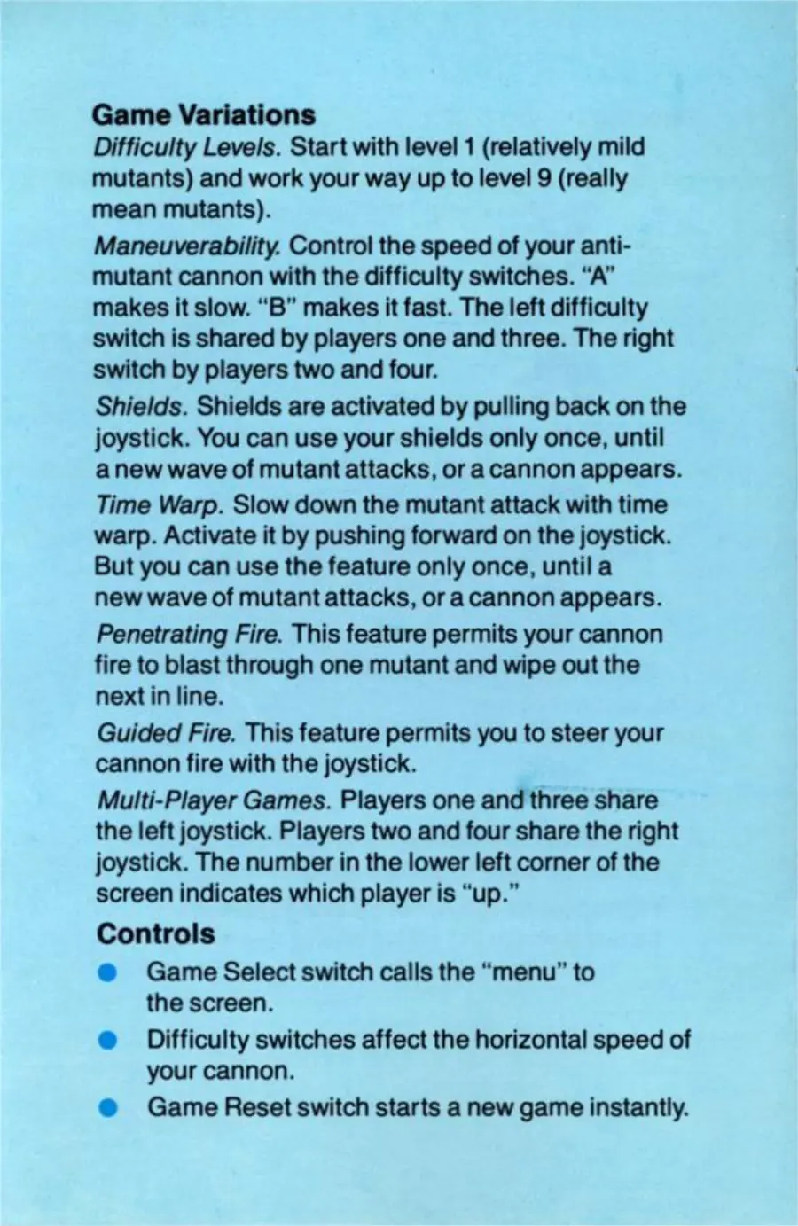 Page 8 of the Communist Mutants from Space manual: Game Variations Difficulty Levels. Start with level 1 (relatively mild mutants) and work your way up to level 9 (really mean mutants). Maneuverability. Control the speed of your anti- mutant cannon with the difficulty switches. “A” makes it slow. “B” makes it fast. The left difficulty switch is shared by players one and three. The right switch by players two and four. Shields. Shields are…