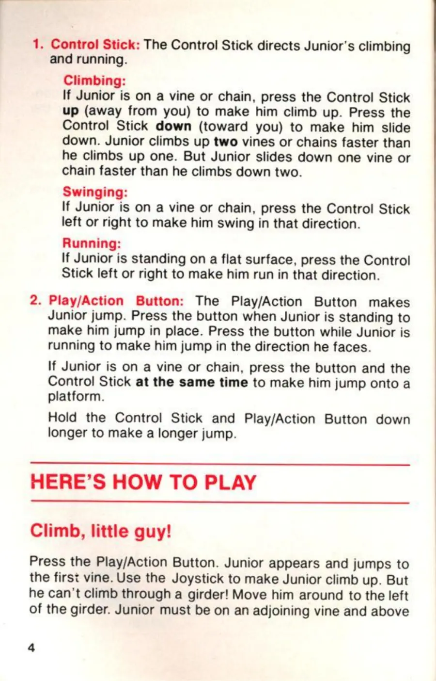 Page 4 of the Donkey Kong Jr. manual: 1. Control Stick: The Control Stick directs Junior's climbing and running. Climbing: If Junior is on a vine or chain, press the Control Stick up (away from you) to make him climb up. Press the Control Stick down (toward you) to make him slide down. Junior climbs up two vines or chains faster than he climbs up one. But Junior slides down one vine or chain faster than he climbs down two. Swinging:…