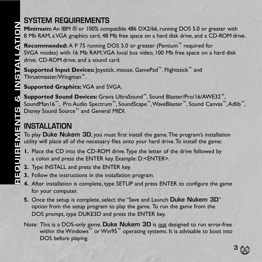 Page 3 of the Duke Nukem 3D manual: SYSTEM REQUIREMENTS Minimum: An IBM ® or 100% compatible 486 DX2/66, running DOS 5.0 or greater with 8 Mb RAM, aVGA graphics card, 48 Mb free space on a hard disk drive, and a CD-ROM drive. Recommended: A P 75 running DOS 5.0 or greater (Pentium™ required for SVGA modes) with 16 Mb RAM,VGA local bus video, 100 Mb free space on a hard disk drive, CD-ROM drive, and a sound card. Supported Input…