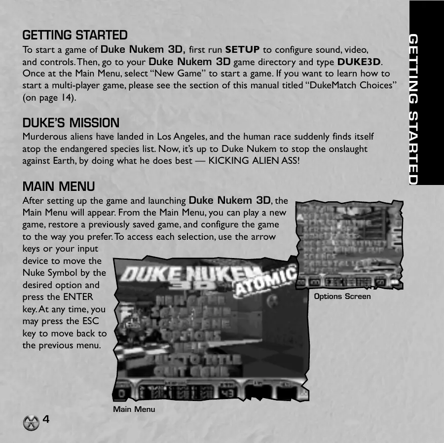 Page 4 of the Duke Nukem 3D manual: GETTING STARTED To start a game of Duke Nukem 3D, first run SETUP to configure sound, video, and controls. Then, go to your Duke Nukem 3D game directory and type DUKE3D. Once at the Main Menu, select “New Game” to start a game. If you want to learn how to start a multi-player game, please see the section of this manual titled “DukeMatch Choices” DUKE’S MISSION Murderous aliens have landed in Los…