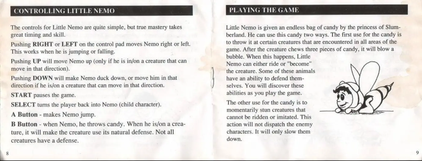 Page 5 of the Little Nemo: The Dream Master manual: The controls for Little Nemo are quite simple, but true mastery takes great timing and skill. Pushing RIGHT or LEFT on the control pad moves Nemo right or left. This works when he is jumping or falling. Pushing UP will move Nemo up (only if he is in/on a creature that can move in that direction). Pushing DOWN will make Nemo duck down, or move him in that direction if he is/on a creature that can…