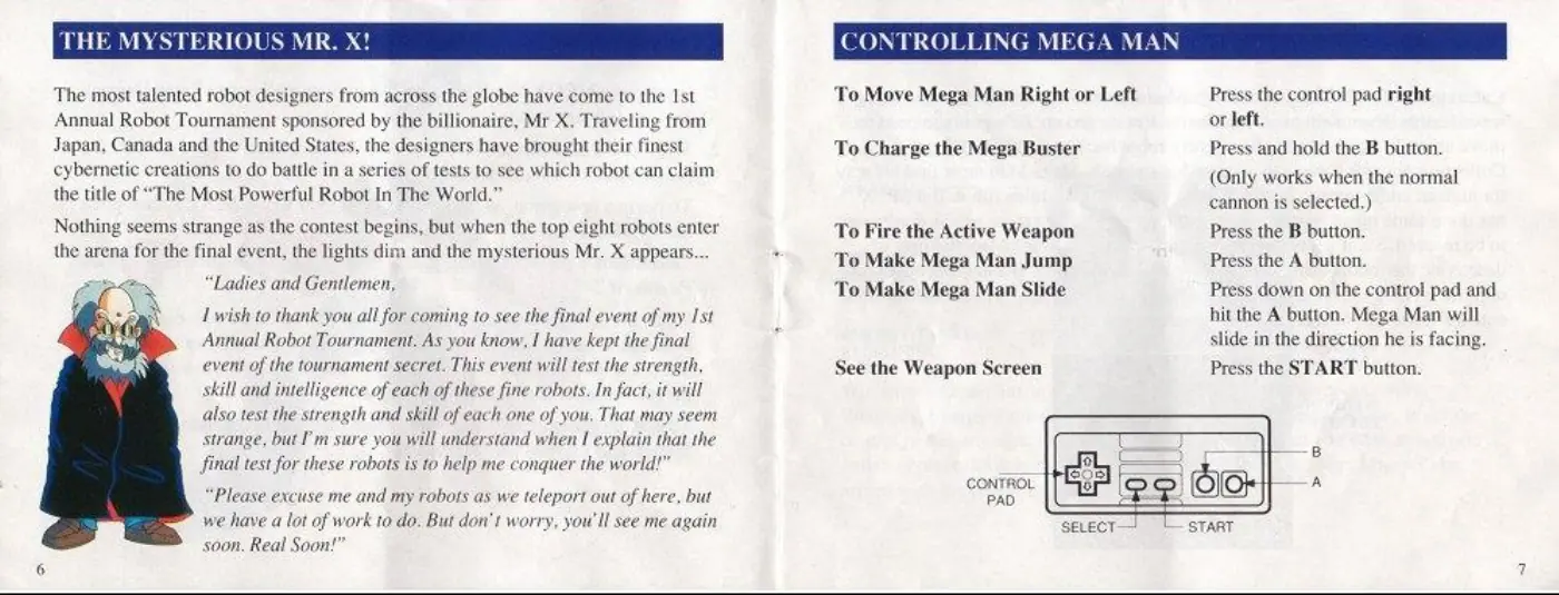 Page 4 of the Mega Man 6 manual: The most talented robot designers from across the globe have come to the Ist Annual Robot Tournament sponsored by the billionaire, Mr X. Traveling from Japan, Canada and the United States, the designers have brought their finest cybernetic creations to do battle in a series of tests to see which robot can claim the title of “The Most Powerful Robot In The World.” Nothing seems strange as the…