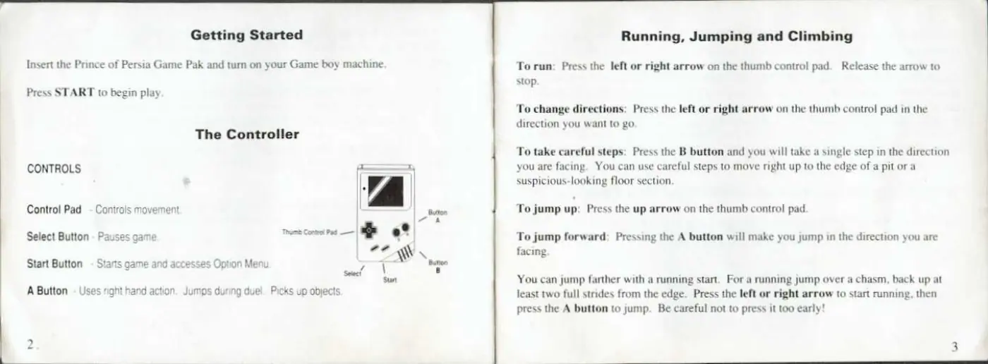 Page 4 of the Prince of Persia manual: Getting Started Insert the Prince of Persia Game Pak and tum on your Game boy machine Press START to begin play The Controller CONTROLS Control Pad - Controls movement wis Select Button - Pauses game mi cre — Start Button - Starts game and ace’ ses Option Menu IN Seteed 8 Sunt A Button - Uses right hand action. Jumps during duel. Picks up objects Running, Jumping and Climbing To run: Press the…