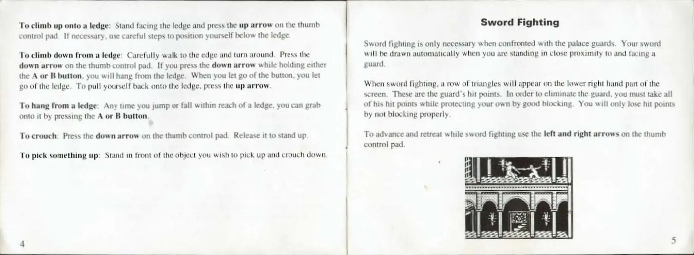 Page 5 of the Prince of Persia manual: To climb up onto a ledge: Stand facing the ledge and press the up arrow on the thumb control pad. If necessary, use careful steps to position yourself below the ledge To climb down from a ledge: Carefully walk to the edge and turn around. Press the down arrow on the thumb control pad. If you press the down arrow while holding either the A or B button, you will hang from the ledge. When you let go…