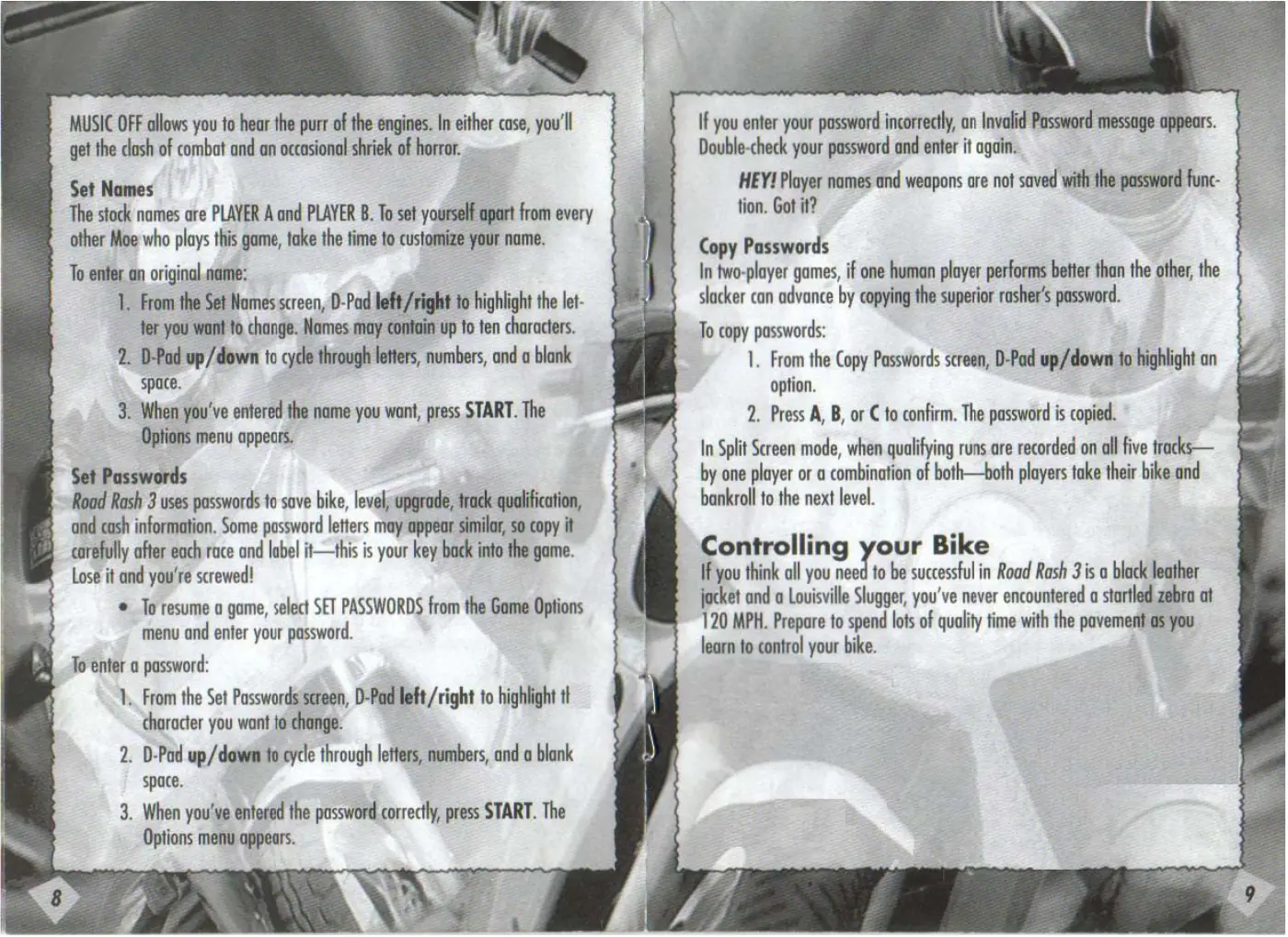 Page 6 of the Road Rash 3 manual: MUSIC OFF allows you to hear the purr of the engines. In either case, you'll get the clash of combat and an occasional shriek of horror. Set Names The stock names are PLAYER A and PLAYER B. To set yourself apart from every other Moe who plays this game, take the time to customize your name. To enter an original name: 1. From the Set Names screen, D-Pad left/right to highlight the let- ter you…