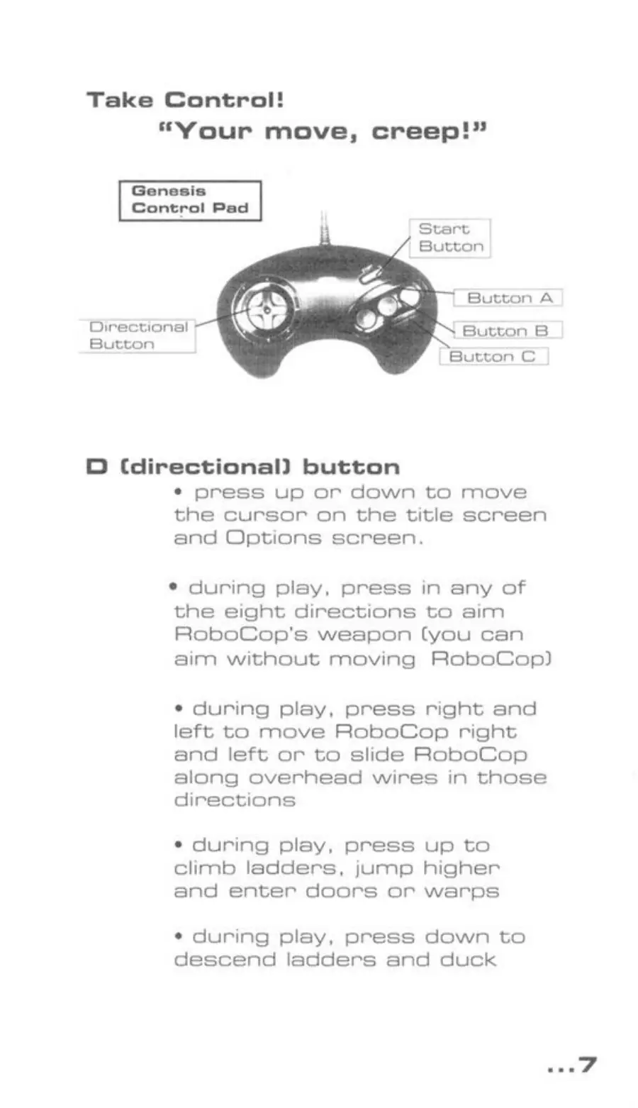Page 7 of the RoboCop Versus the Terminator manual: Take Control! “Your move, creep!” Genesis Control Pad Directional Button Button C D Cdirectional) button * press up or down to move the cursor on the title screen and Options screen. * during play, press in any of the eight directions to aim RoboCop's weapon (you can aim without moving RoboCop) ¢ during play, press right and left to move RoboCop right and left or to slide RoboCop along overhead…