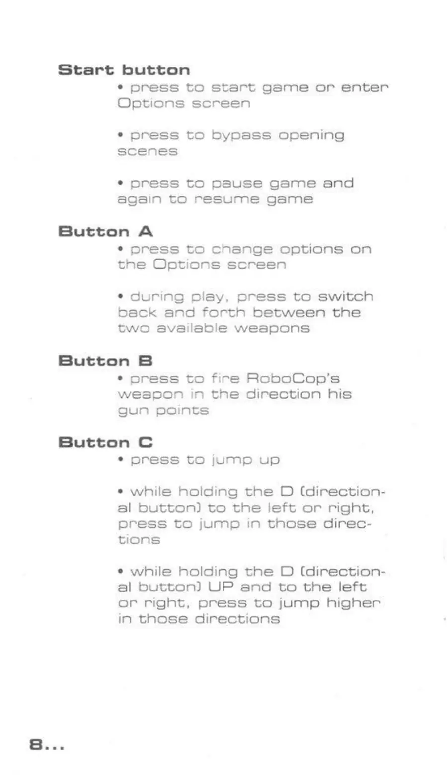 Page 8 of the RoboCop Versus the Terminator manual: Start button * press to start game or enter Options screen * press to bypass opening scenes * press to pause game and again to resume game Button A * press to change options on the Options screen * during play, press to switch beck and forth between the two available weapons Button B * press to fire RoboCop’s weapon in the direction his gun points Button C * press to jump up ¢ while holding the D…