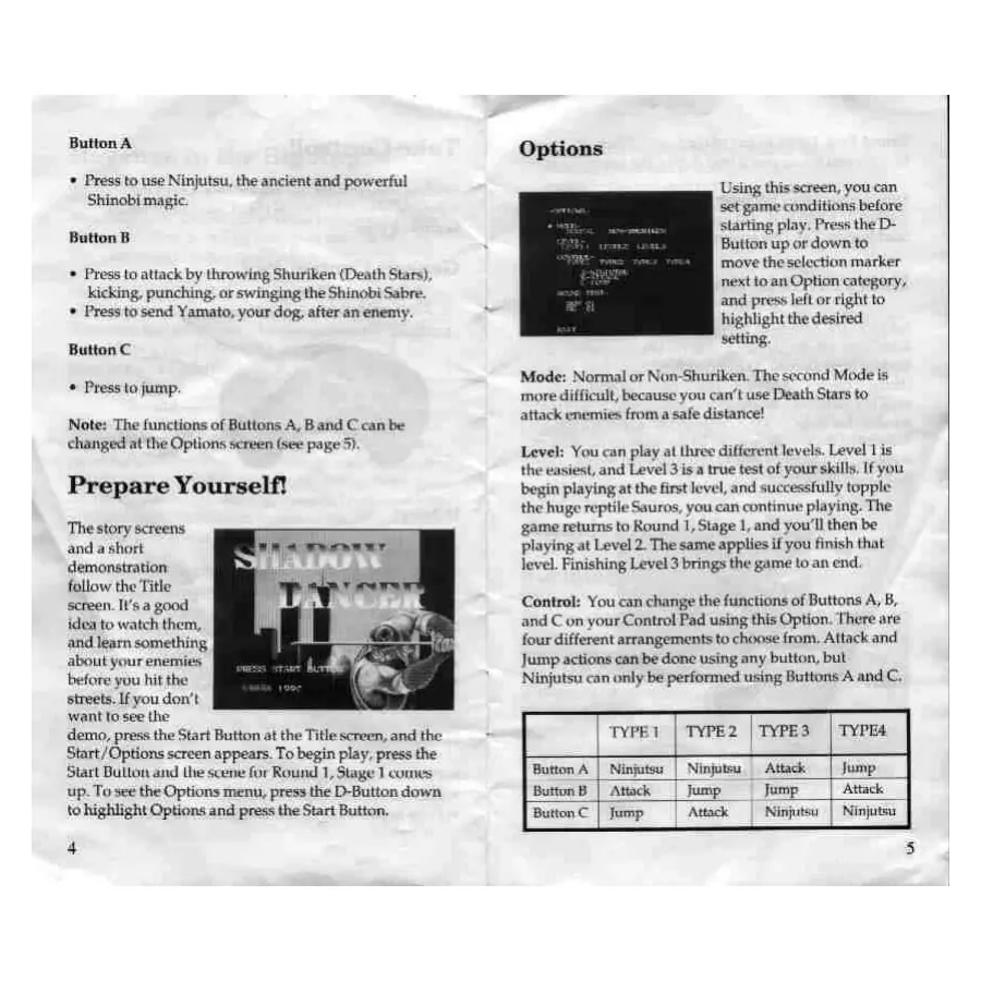 Page 4 of the Shadow Dancer: The Secret of Shinobi manual: Button A * Press to use Ninjutsu, the ancient and powerful Shinobi magic. Button B * Press to attack by throwing Shuriken (Death Stars), kicking, punching. or swinging the Shinobi Sabre. * Press to send Yamato, your dog, after an enemy. Button C * Press to jump. Note: The functions of Buttons A, Band C can be changed at the Options screen (see page 5}. Prepare Yourself! The story screens and a…