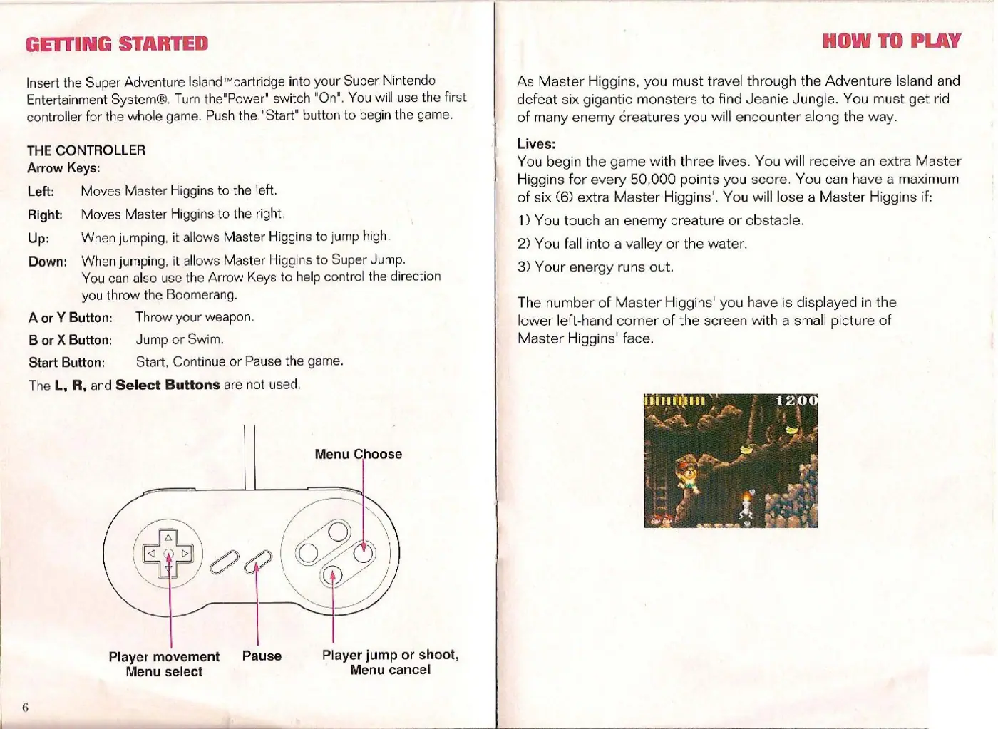 Page 4 of the Super Adventure Island manual: GETTING STARTED Insert the Super Adventure Island™cartridge into your Super Nintendo Entertainment System®, Turn the"Power" switch "On", You will use the first controller for the whole game. Push the. "Start" button to begin the game. THE CONTROLLER Arrow Keys: Left: Moves Master Higgins to the left. Right: Moves Master Higgins to the right. Up: When jumping, it allows Master Higgins to jump…
