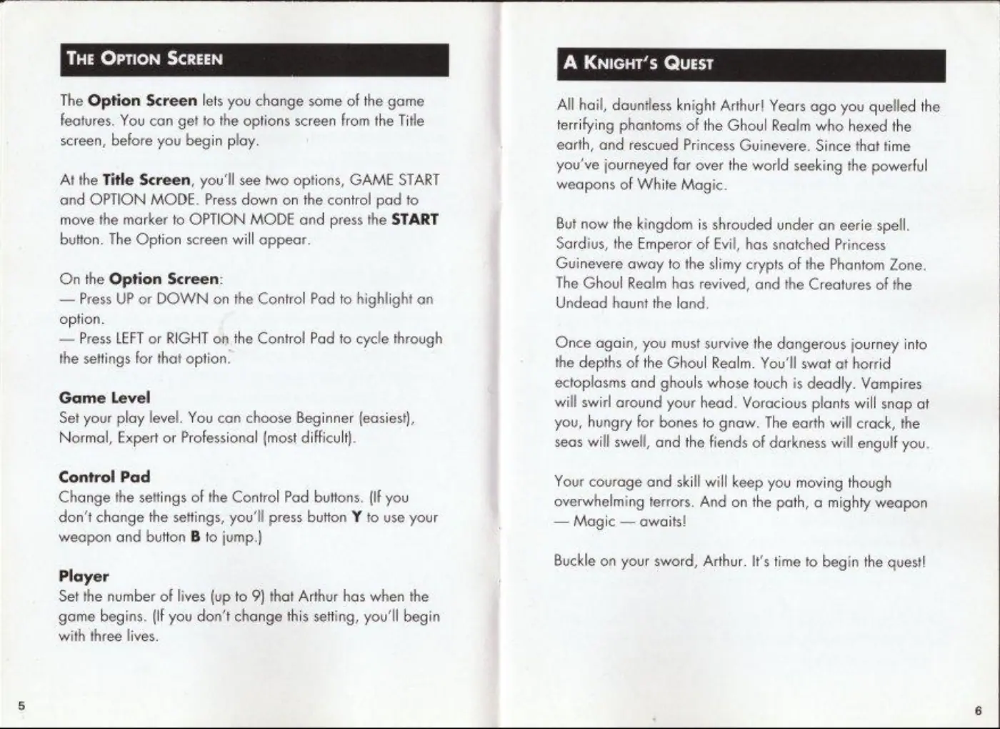Page 4 of the Super Ghouls ’N Ghosts manual: The Option Screen lets you change some of the game features. You can get to the options screen from the Title screen, before you begin play. At the Title Screen, you'll see two options, GAME START and OPTION MODE. Press down on the contro! pad to move the marker to OPTION MODE and press the START button. The Option screen will appear On the Option Screen: — Press UP or DOWN on the Control Pad to…