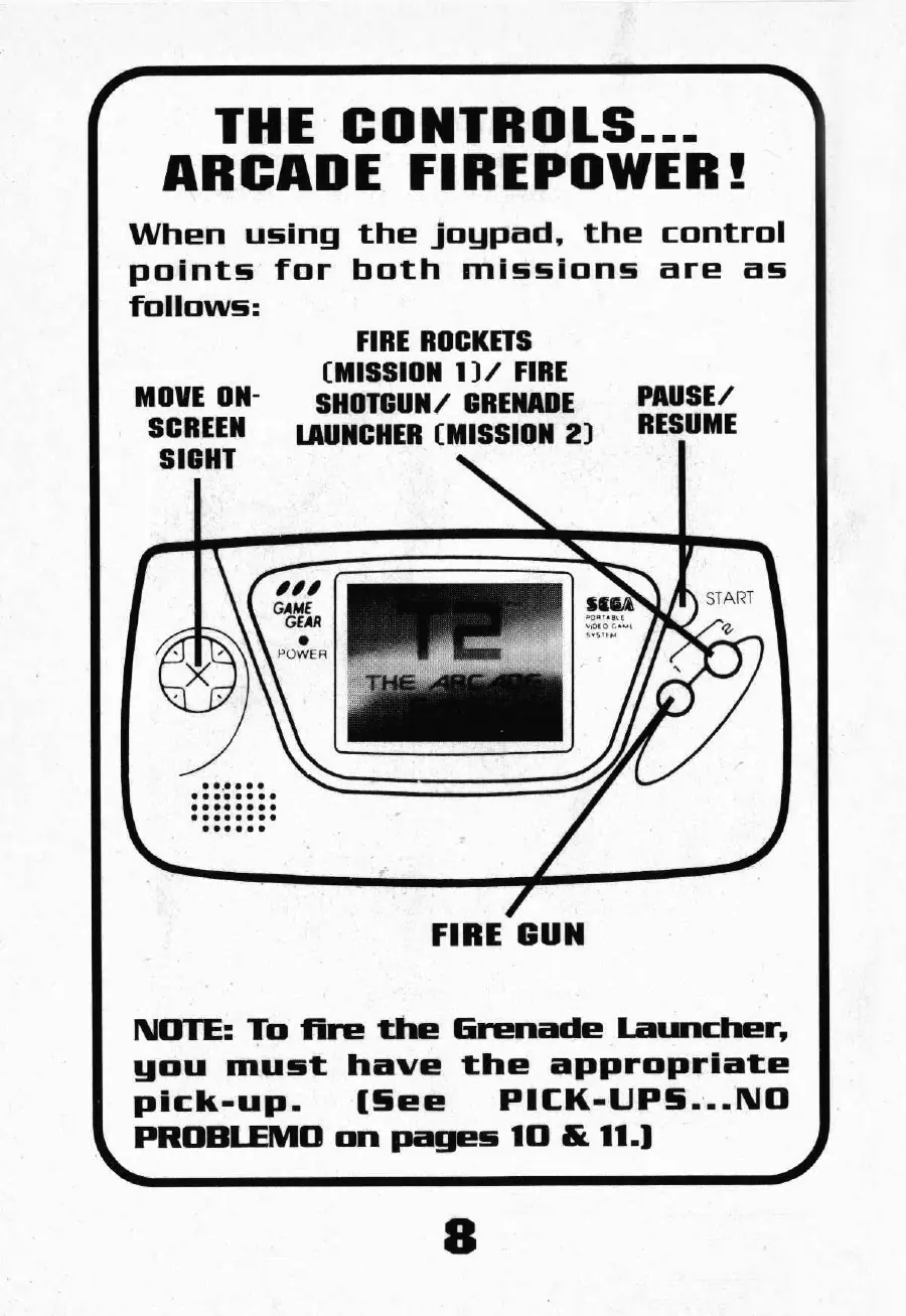 Page 10 of the T2: The Arcade Game manual: THE CONTROLS... ARCADE FIREPOWER! When using the joypad, the control points for both missions are as follows: FIRE ROCKETS (MISSION 1)/ FIRE MOVE ON- SHOTGUN’ GRENADE PAUSE/ SCREEN {LAUNCHER (MISSION 2) RESUME SIGHT FIRE GUN NOTE: To fire the Grenade Launcher, you must have the appropriate Pick-up. (See PICK-UPS...NO PROBLEMO on pages 10 & 11.)