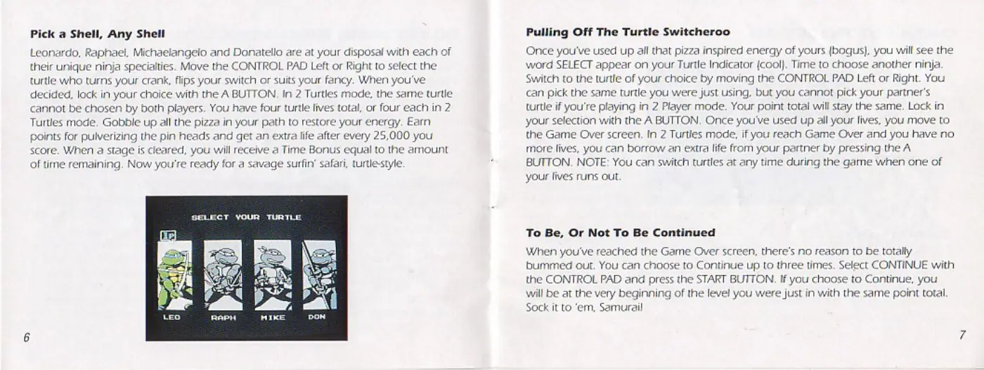 Page 4 of the Teenage Mutant Ninja Turtles III: The Manhattan Project manual: Pick a Shell, Any Shell Leonardo, Raphael. Michaelangelo and Donatello are at your disposal with each of their unique ninja specialties. Move the CONTROL PAD Left or Right to select the turtle who turns your crank, flips your switch or suits your fancy. When you've decided, lock in your choice with the A BUTTON. In 2 Turtles mode, the same turtle cannot be chosen by both players. You have four…