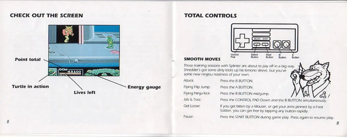 Page 5 of the Teenage Mutant Ninja Turtles III: The Manhattan Project manual: CHECK OUT THE SCREEN Point total Turtle in action Lives left Energy gauge TOTAL CONTROLS SMOOTH MOVES Those training sessions with Splinter are about to pay off in a big way. Shredder’s got some dirty tricks up his kimono sleeve, but you've some new ninjitsu nastiness of your own. Attack Flying Flip Jump: Flying Ninja Kick Jab & Toss: Get Loose: Pause: Press the 8 BUTTON. Press the A BUTTON Press…