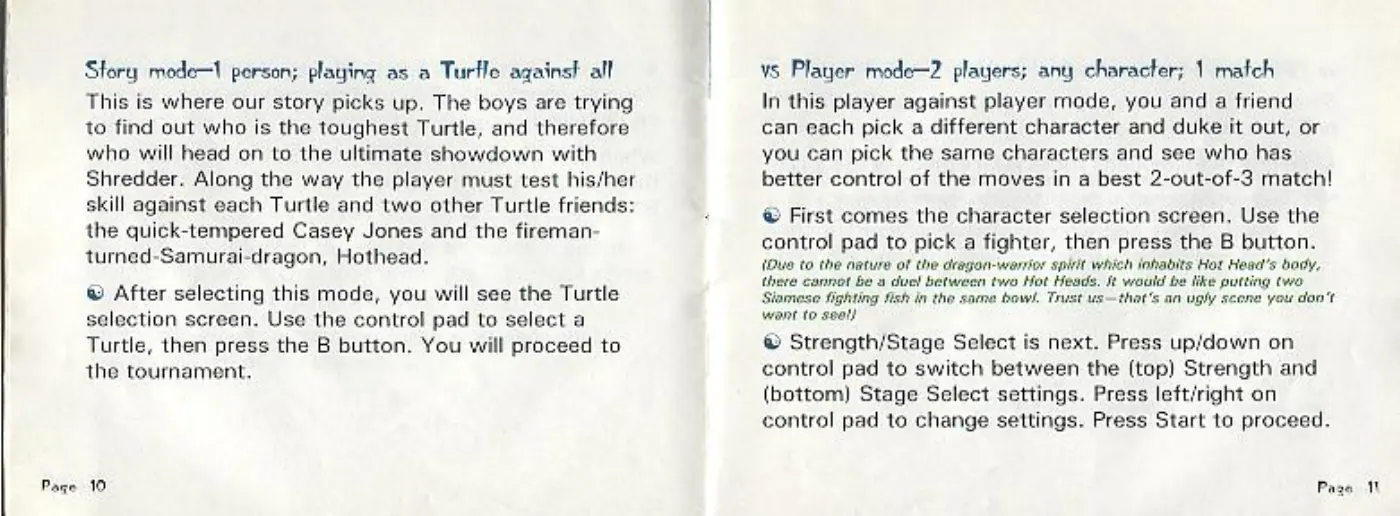 Page 6 of the Teenage Mutant Ninja Turtles: Tournament Fighters manual: Story mode—1 person; playing as a Turfle against all This is where our story picks up, The boys are trying to find out who is the toughest Turtle, and therefore who will head on to the ultimate showdown with Shredder. Along the way the player must test his/her skill against each Turtle and two other Turtle friends: the quick-tempered Casey Jones and the fireman- turned-Samurai-dragon, Hothead. ®…