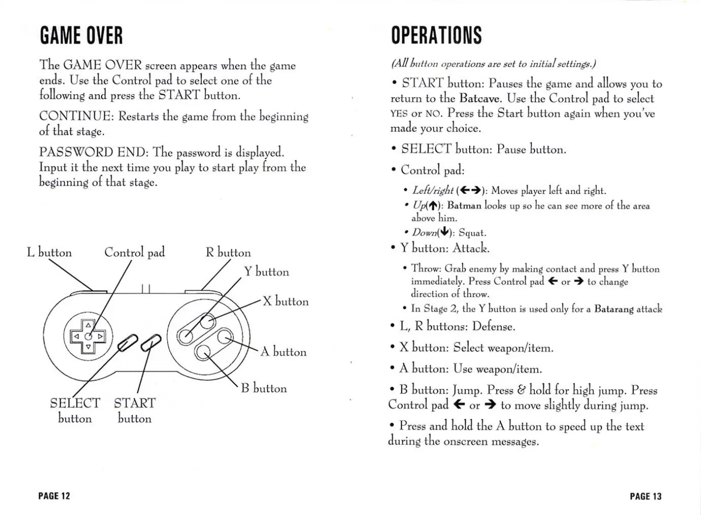 Page 7 of the The Adventures of Batman & Robin manual: GAME OVER The GAME OVER screen appears when the game ends. Use the Control pad to select one of the following and press the START button. CONTINUE: Restarts the game from the beginning of that stage. PASSWORD END: The password is displayed. Input it the next time you play to start play from the beginning of that stage. L button Control pad R button Y button X button SELECT START button button…