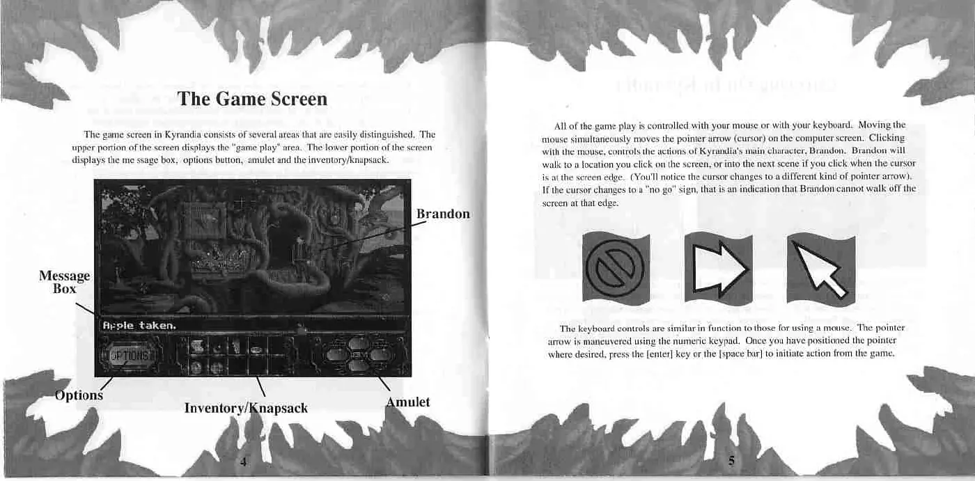 Page 4 of the The Legend of Kyrandia manual: ey PE All of the game play is controlled with your mouse or with your keyboard. Moving the mouse simultaneously moves the pointer arrow (cursor) on the computer screen. Clicking with the mouse, controls the actions of Kyrandia's main character, Brandon. Brandon will walk to a focation you click on the sereen, or into the next scene if you click When the cursor is al the sereen edge. (You'll…