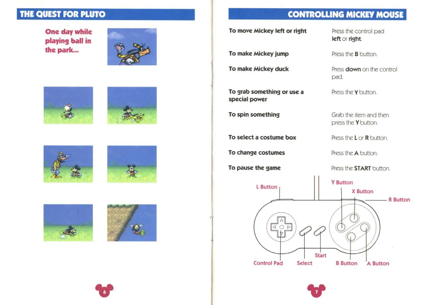 Page 4 of the The Magical Quest Starring Mickey Mouse manual: ee a ie) eee tlie (a wre 3 One day while To move Mickey left or right Press the control pad playing ball in leftorright the park... To make Mickey jump Press the B button. To make Mickey duck Press down on the control pad. To grab something or use a Press the Y button. special power To spin something Grab the item and then press the Y button. To select a costume box Press the L or R button. To…